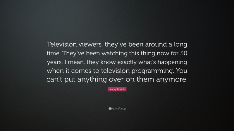 Maury Povich Quote: “Television viewers, they’ve been around a long time. They’ve been watching this thing now for 50 years. I mean, they know exactly what’s happening when it comes to television programming. You can’t put anything over on them anymore.”
