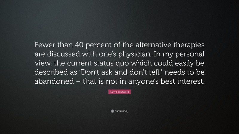 David Eisenberg Quote: “Fewer than 40 percent of the alternative therapies are discussed with one’s physician, In my personal view, the current status quo which could easily be described as ‘Don’t ask and don’t tell,’ needs to be abandoned – that is not in anyone’s best interest.”