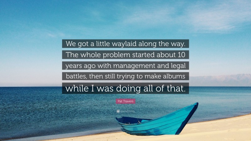 Pat Travers Quote: “We got a little waylaid along the way. The whole problem started about 10 years ago with management and legal battles, then still trying to make albums while I was doing all of that.”
