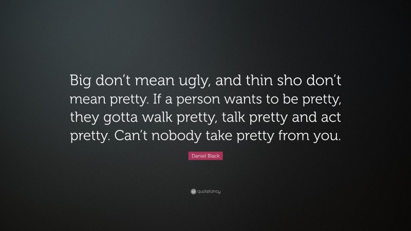 Daniel Black Quote: “Big don’t mean ugly, and thin sho don’t mean pretty. If a person wants to be pretty, they gotta walk pretty, talk pretty and act pretty. Can’t nobody take pretty from you.”