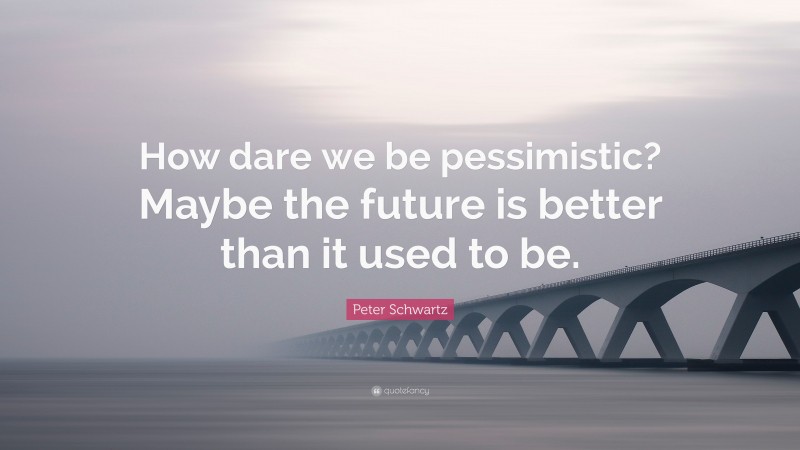 Peter Schwartz Quote: “How dare we be pessimistic? Maybe the future is better than it used to be.”