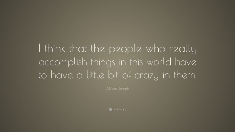 Allison Joseph Quote: “I think that the people who really accomplish things in this world have to have a little bit of crazy in them.”