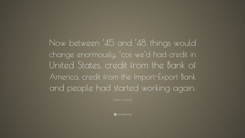 Gianni Agnelli Quote: “Now between ’45 and ’48, things would change enormously, ’cos we’d had credit in United States, credit from the Bank of America, credit from the Import-Export Bank and people had started working again.”