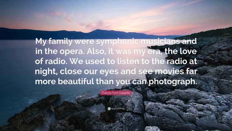 Francis Ford Coppola Quote: “My family were symphonic musicians and in the opera. Also, it was my era, the love of radio. We used to listen to the radio at night, close our eyes and see movies far more beautiful than you can photograph.”