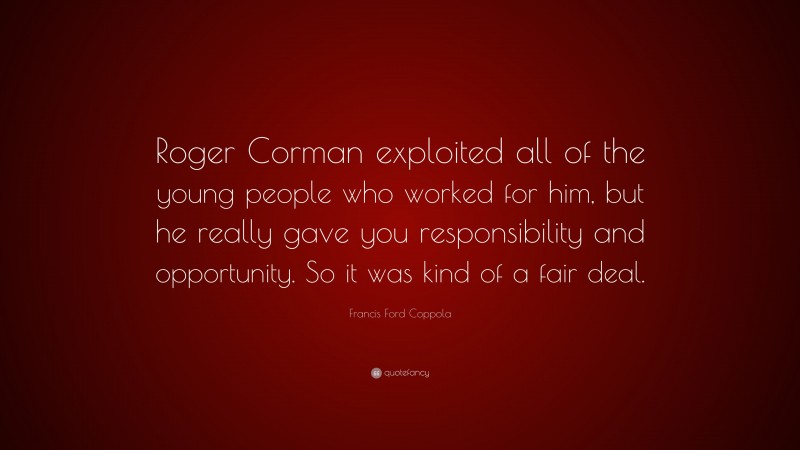Francis Ford Coppola Quote: “Roger Corman exploited all of the young people who worked for him, but he really gave you responsibility and opportunity. So it was kind of a fair deal.”