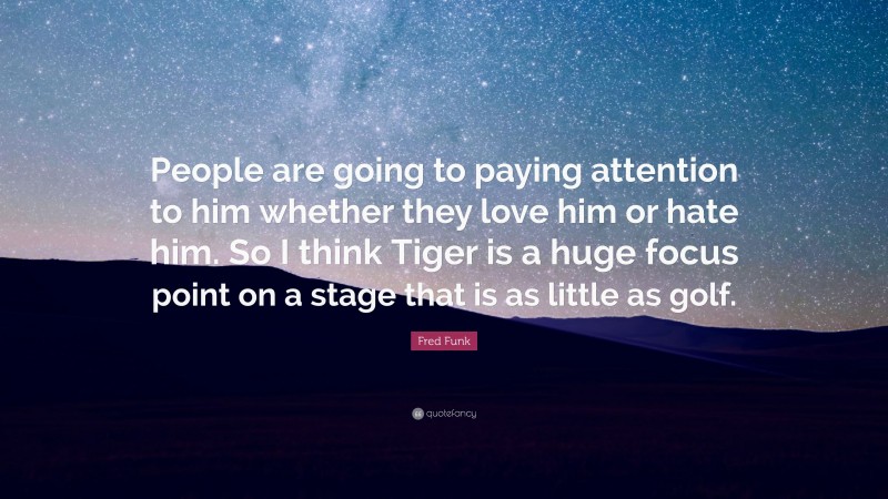 Fred Funk Quote: “People are going to paying attention to him whether they love him or hate him. So I think Tiger is a huge focus point on a stage that is as little as golf.”
