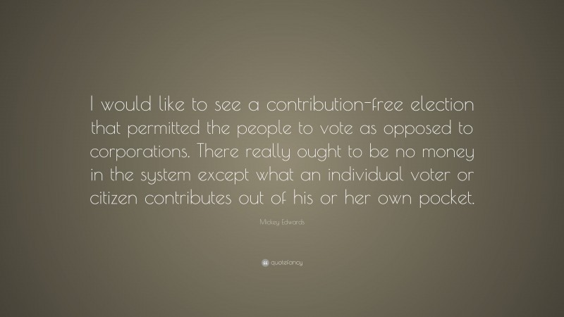 Mickey Edwards Quote: “I would like to see a contribution-free election that permitted the people to vote as opposed to corporations. There really ought to be no money in the system except what an individual voter or citizen contributes out of his or her own pocket.”