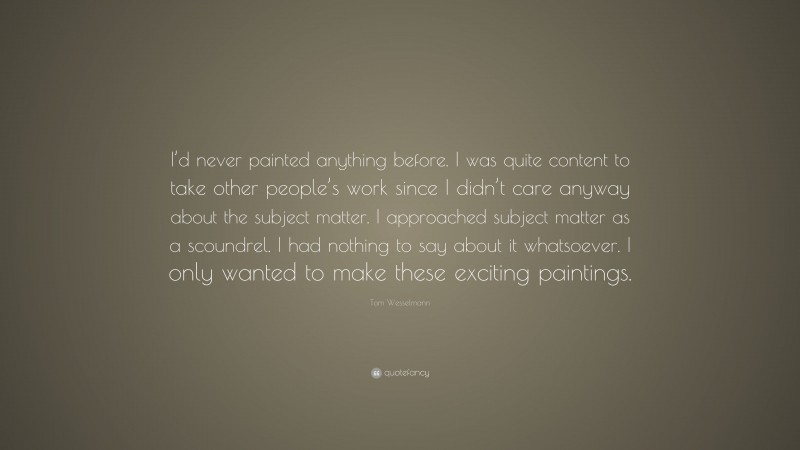 Tom Wesselmann Quote: “I’d never painted anything before. I was quite content to take other people’s work since I didn’t care anyway about the subject matter. I approached subject matter as a scoundrel. I had nothing to say about it whatsoever. I only wanted to make these exciting paintings.”