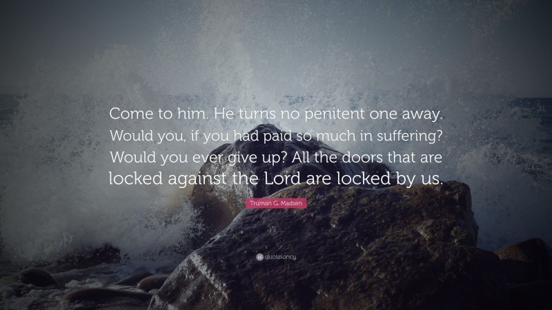 Truman G. Madsen Quote: “Come to him. He turns no penitent one away. Would you, if you had paid so much in suffering? Would you ever give up? All the doors that are locked against the Lord are locked by us.”