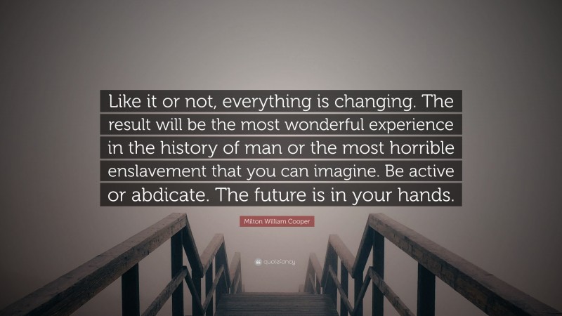 Milton William Cooper Quote: “Like it or not, everything is changing. The result will be the most wonderful experience in the history of man or the most horrible enslavement that you can imagine. Be active or abdicate. The future is in your hands.”