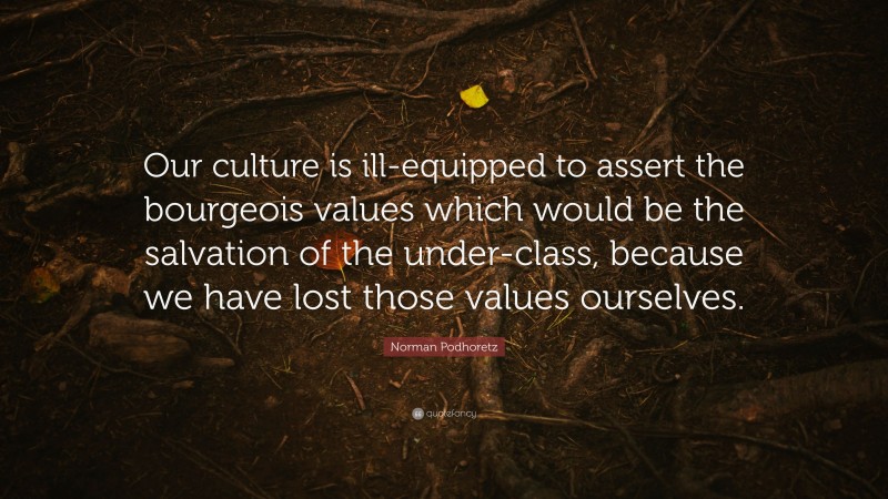 Norman Podhoretz Quote: “Our culture is ill-equipped to assert the bourgeois values which would be the salvation of the under-class, because we have lost those values ourselves.”