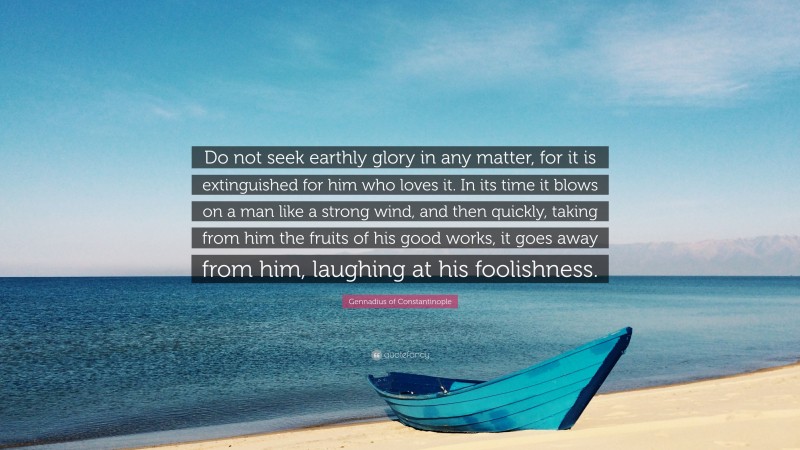 Gennadius of Constantinople Quote: “Do not seek earthly glory in any matter, for it is extinguished for him who loves it. In its time it blows on a man like a strong wind, and then quickly, taking from him the fruits of his good works, it goes away from him, laughing at his foolishness.”