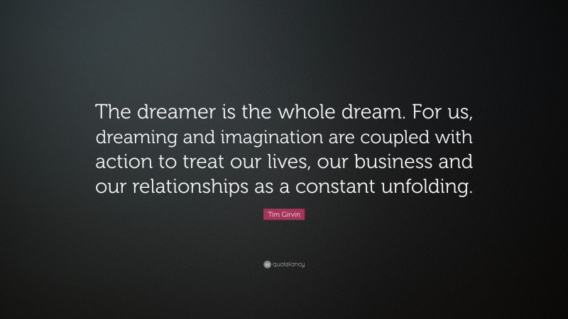 Tim Girvin Quote: “The dreamer is the whole dream. For us, dreaming and imagination are coupled with action to treat our lives, our business and our relationships as a constant unfolding.”