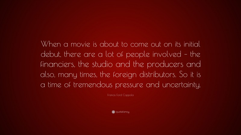 Francis Ford Coppola Quote: “When a movie is about to come out on its initial debut, there are a lot of people involved – the financiers, the studio and the producers and also, many times, the foreign distributors. So it is a time of tremendous pressure and uncertainty.”
