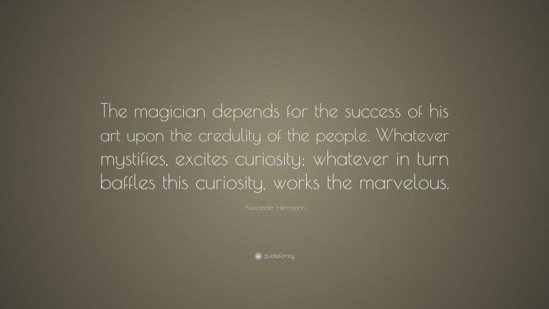 Alexander Herrmann Quote: “The magician depends for the success of his art upon the credulity of the people. Whatever mystifies, excites curiosity; whatever in turn baffles this curiosity, works the marvelous.”