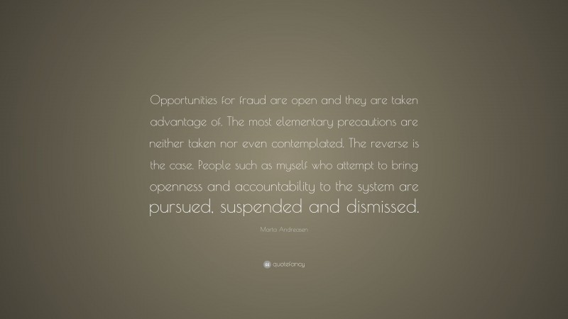 Marta Andreasen Quote: “Opportunities for fraud are open and they are taken advantage of. The most elementary precautions are neither taken nor even contemplated. The reverse is the case. People such as myself who attempt to bring openness and accountability to the system are pursued, suspended and dismissed.”