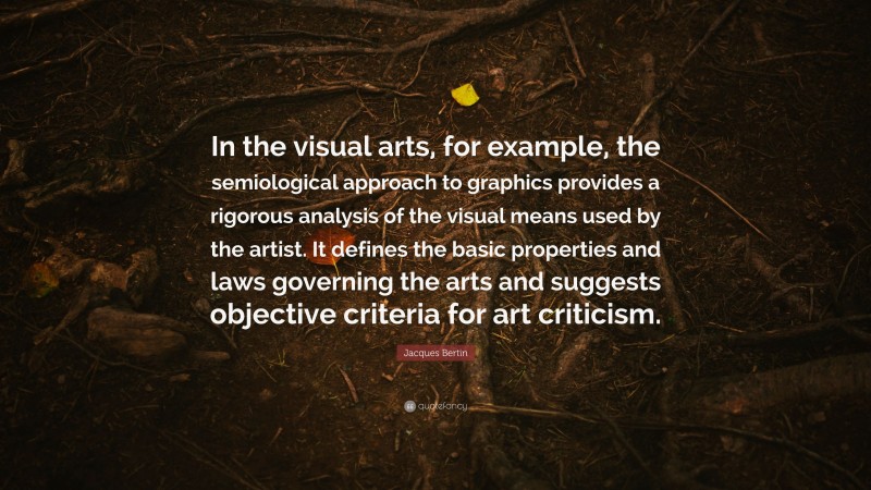 Jacques Bertin Quote: “In the visual arts, for example, the semiological approach to graphics provides a rigorous analysis of the visual means used by the artist. It defines the basic properties and laws governing the arts and suggests objective criteria for art criticism.”
