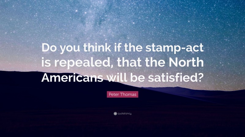 Peter Thomas Quote: “Do you think if the stamp-act is repealed, that the North Americans will be satisfied?”