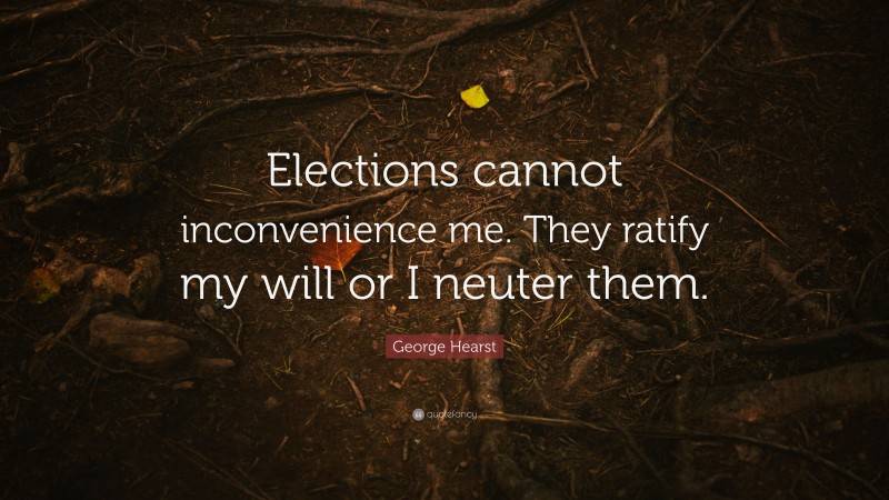 George Hearst Quote: “Elections cannot inconvenience me. They ratify my will or I neuter them.”