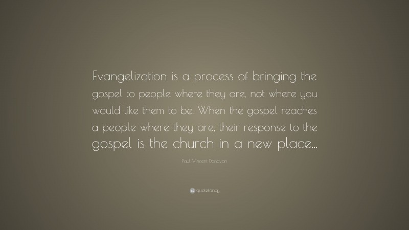 Paul Vincent Donovan Quote: “Evangelization is a process of bringing the gospel to people where they are, not where you would like them to be. When the gospel reaches a people where they are, their response to the gospel is the church in a new place...”