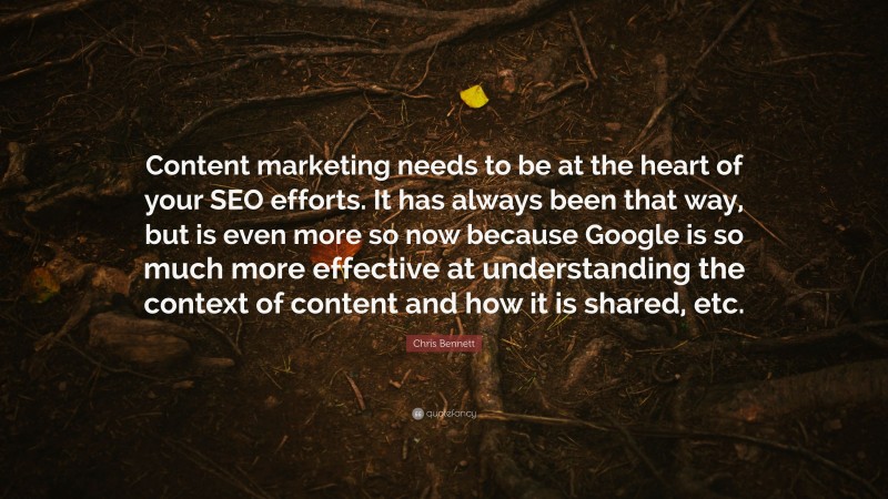 Chris Bennett Quote: “Content marketing needs to be at the heart of your SEO efforts. It has always been that way, but is even more so now because Google is so much more effective at understanding the context of content and how it is shared, etc.”