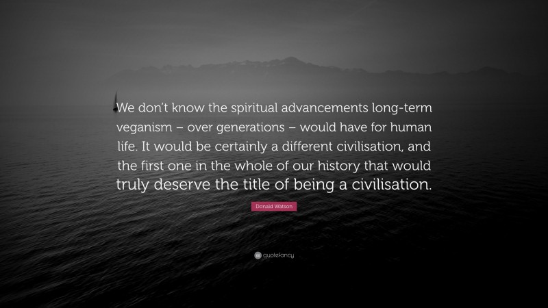 Donald Watson Quote: “We don’t know the spiritual advancements long-term veganism – over generations – would have for human life. It would be certainly a different civilisation, and the first one in the whole of our history that would truly deserve the title of being a civilisation.”