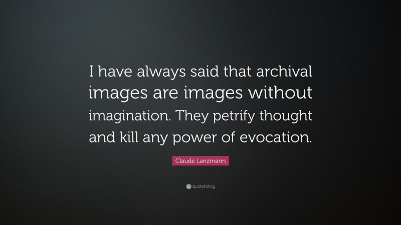 Claude Lanzmann Quote: “I have always said that archival images are images without imagination. They petrify thought and kill any power of evocation.”