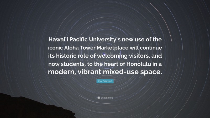 Kirk Caldwell Quote: “Hawai‘i Pacific University’s new use of the iconic Aloha Tower Marketplace will continue its historic role of welcoming visitors, and now students, to the heart of Honolulu in a modern, vibrant mixed-use space.”
