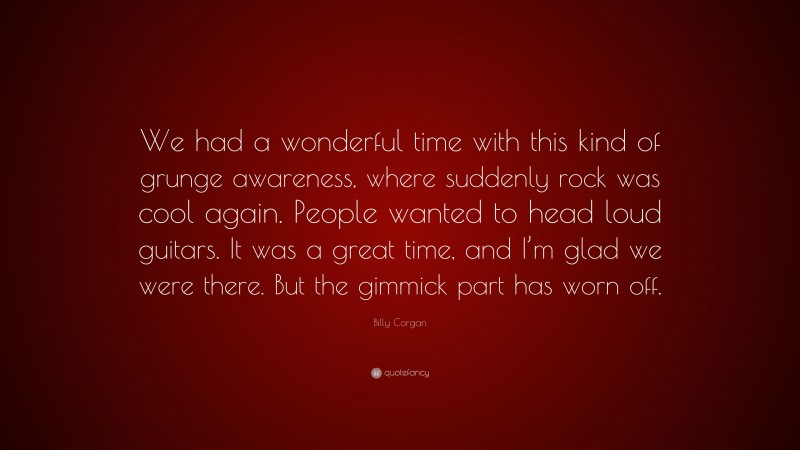 Billy Corgan Quote: “We had a wonderful time with this kind of grunge awareness, where suddenly rock was cool again. People wanted to head loud guitars. It was a great time, and I’m glad we were there. But the gimmick part has worn off.”