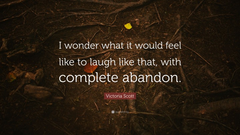Victoria Scott Quote: “I wonder what it would feel like to laugh like that, with complete abandon.”