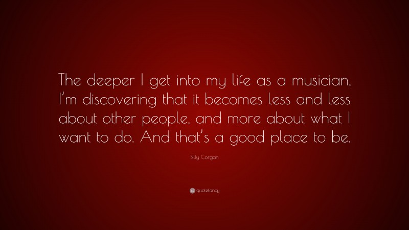 Billy Corgan Quote: “The deeper I get into my life as a musician, I’m discovering that it becomes less and less about other people, and more about what I want to do. And that’s a good place to be.”