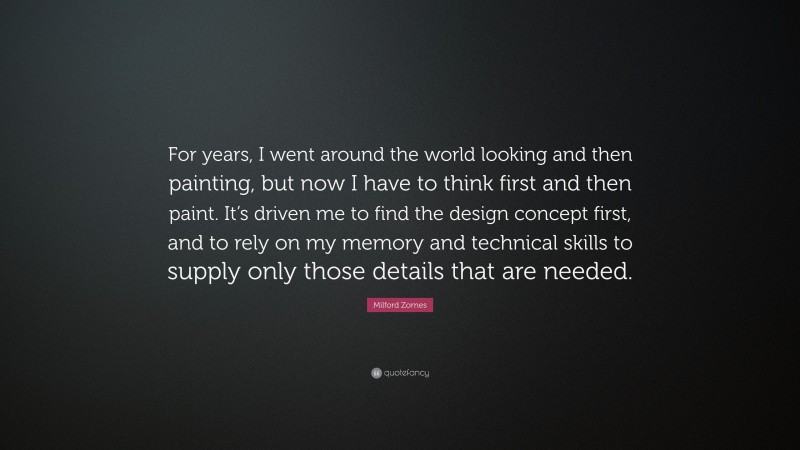 Milford Zornes Quote: “For years, I went around the world looking and then painting, but now I have to think first and then paint. It’s driven me to find the design concept first, and to rely on my memory and technical skills to supply only those details that are needed.”