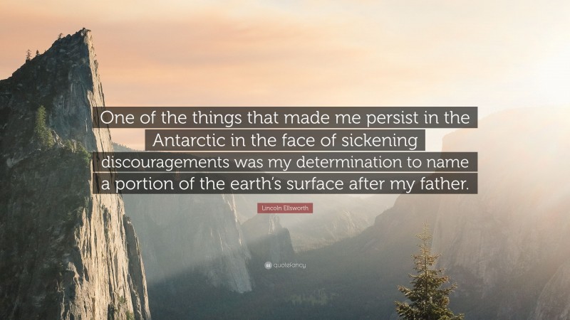 Lincoln Ellsworth Quote: “One of the things that made me persist in the Antarctic in the face of sickening discouragements was my determination to name a portion of the earth’s surface after my father.”