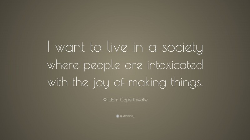 William Coperthwaite Quote: “I want to live in a society where people are intoxicated with the joy of making things.”