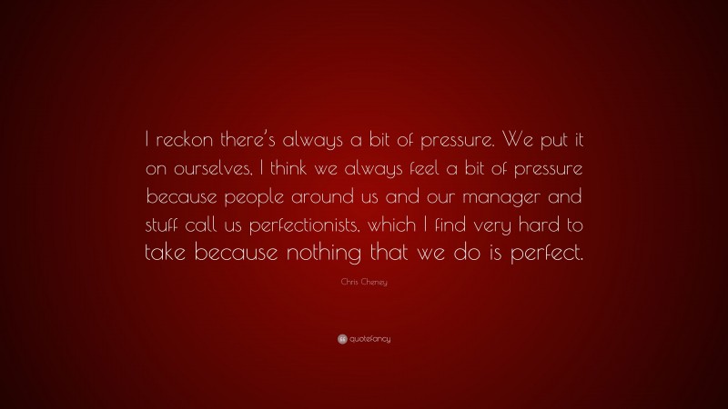 Chris Cheney Quote: “I reckon there’s always a bit of pressure. We put it on ourselves, I think we always feel a bit of pressure because people around us and our manager and stuff call us perfectionists, which I find very hard to take because nothing that we do is perfect.”