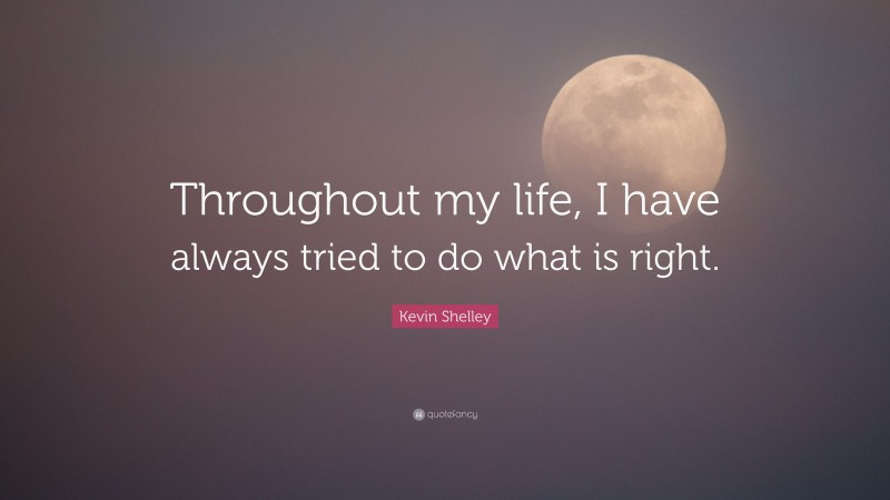 Kevin Shelley Quote: “Throughout my life, I have always tried to do what is right.”