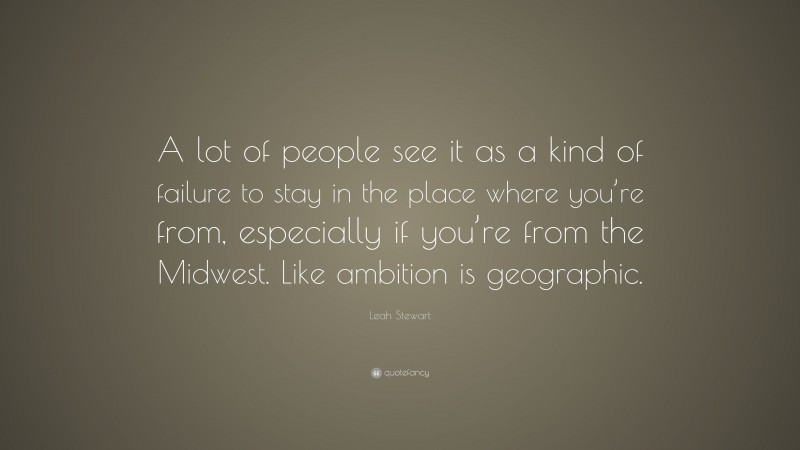 Leah Stewart Quote: “A lot of people see it as a kind of failure to stay in the place where you’re from, especially if you’re from the Midwest. Like ambition is geographic.”