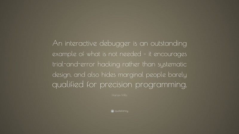 Harlan Mills Quote: “An interactive debugger is an outstanding example of what is not needed – it encourages trial-and-error hacking rather than systematic design, and also hides marginal people barely qualified for precision programming.”
