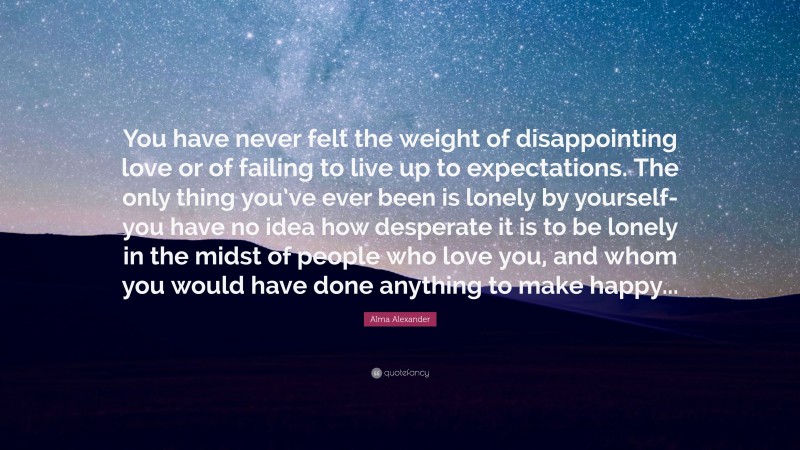 Alma Alexander Quote: “You have never felt the weight of disappointing love or of failing to live up to expectations. The only thing you’ve ever been is lonely by yourself-you have no idea how desperate it is to be lonely in the midst of people who love you, and whom you would have done anything to make happy...”