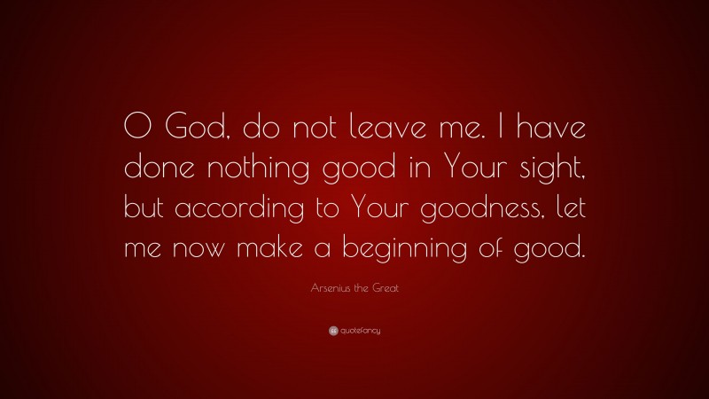 Arsenius the Great Quote: “O God, do not leave me. I have done nothing good in Your sight, but according to Your goodness, let me now make a beginning of good.”