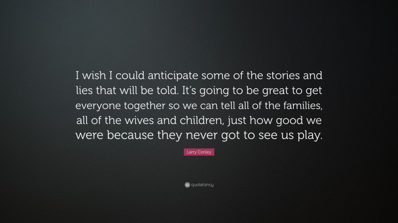 Larry Conley Quote: “I wish I could anticipate some of the stories and lies that will be told. It’s going to be great to get everyone together so we can tell all of the families, all of the wives and children, just how good we were because they never got to see us play.”