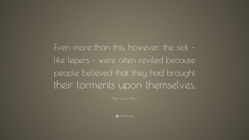 Peter Lewis Allen Quote: “Even more than this, however, the sick – like lepers – were often reviled because people believed that they had brought their torments upon themselves.”