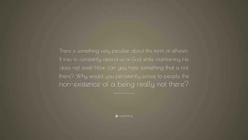 Gerard Verschuuren Quote: “There is something very peculiar about this form of atheism: It tries to constantly remind us of God while maintaining He does not exist! How can you hate something that is not there? Why would you persistently prove to people the non-existence of a being really not there?”