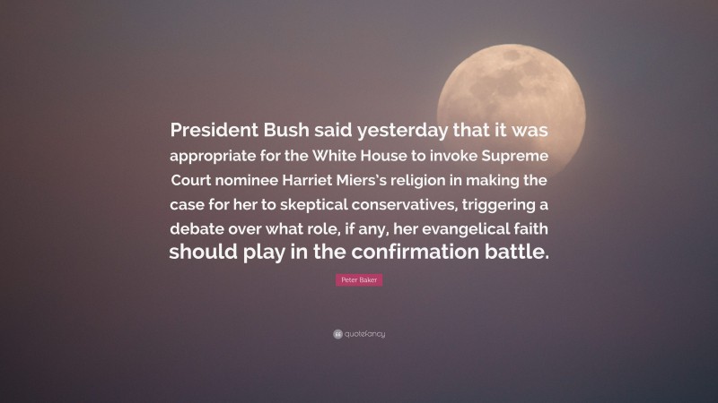 Peter Baker Quote: “President Bush said yesterday that it was appropriate for the White House to invoke Supreme Court nominee Harriet Miers’s religion in making the case for her to skeptical conservatives, triggering a debate over what role, if any, her evangelical faith should play in the confirmation battle.”