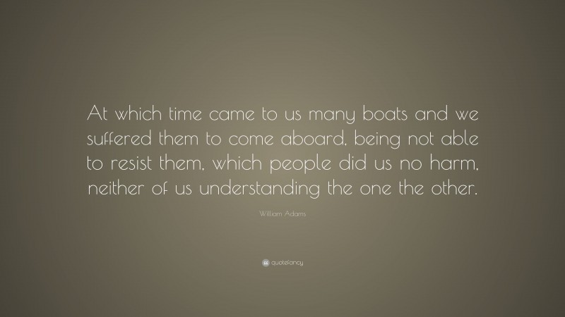 William Adams Quote: “At which time came to us many boats and we suffered them to come aboard, being not able to resist them, which people did us no harm, neither of us understanding the one the other.”