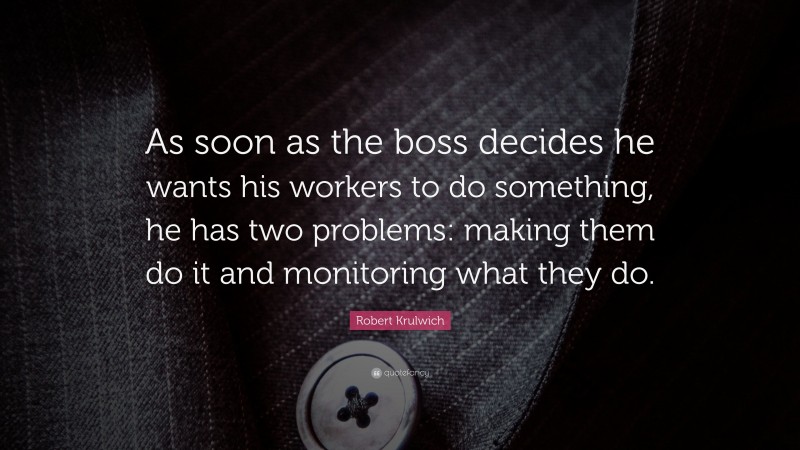 Robert Krulwich Quote: “As soon as the boss decides he wants his workers to do something, he has two problems: making them do it and monitoring what they do.”