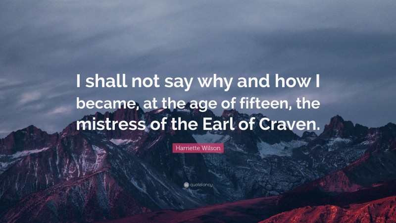 Harriette Wilson Quote: “I shall not say why and how I became, at the age of fifteen, the mistress of the Earl of Craven.”