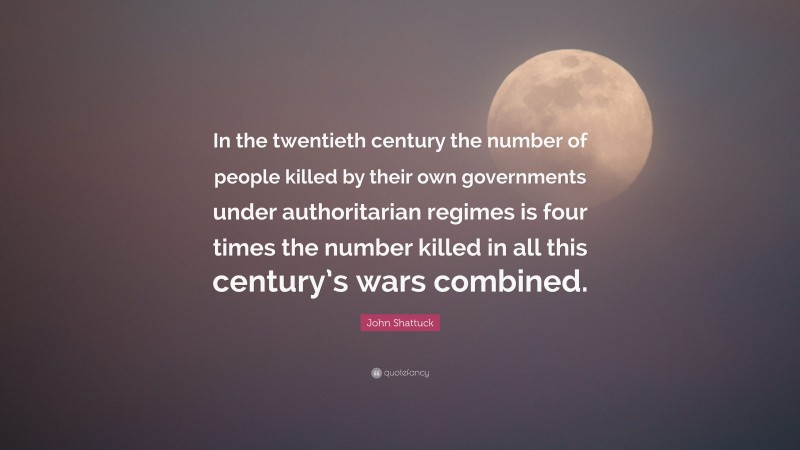 John Shattuck Quote: “In the twentieth century the number of people killed by their own governments under authoritarian regimes is four times the number killed in all this century’s wars combined.”