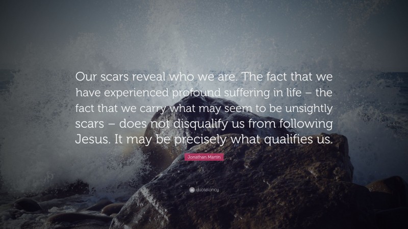 Jonathan Martin Quote: “Our scars reveal who we are. The fact that we have experienced profound suffering in life – the fact that we carry what may seem to be unsightly scars – does not disqualify us from following Jesus. It may be precisely what qualifies us.”
