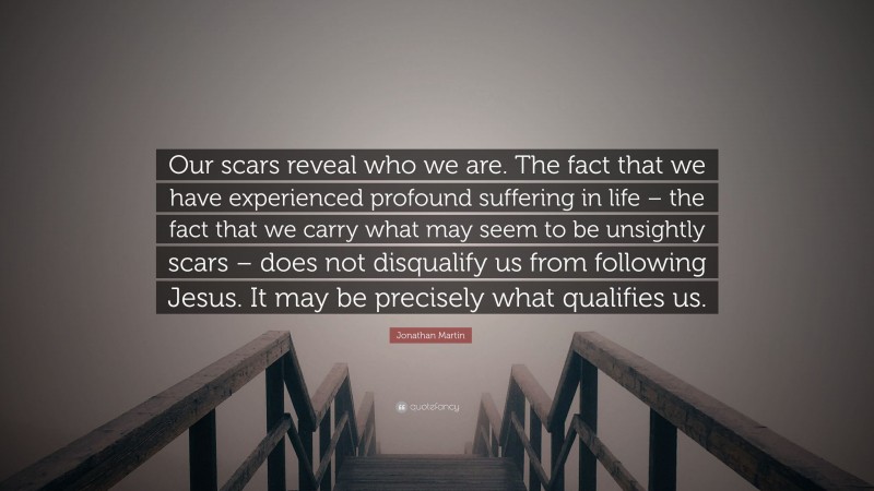 Jonathan Martin Quote: “Our scars reveal who we are. The fact that we have experienced profound suffering in life – the fact that we carry what may seem to be unsightly scars – does not disqualify us from following Jesus. It may be precisely what qualifies us.”
